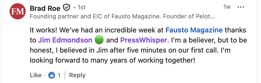 Brad Roe, founding partner and editor-in-chief of Fausto Magazine, on LinkedIn: “It works! We've had an incredible week at Fausto Magazine thanks to Jim Edmondson and PressWhisper. I'm a believer, but to be honest, I believed in Jim after five minutes on our first call. I'm looking forward to many years of working together!”