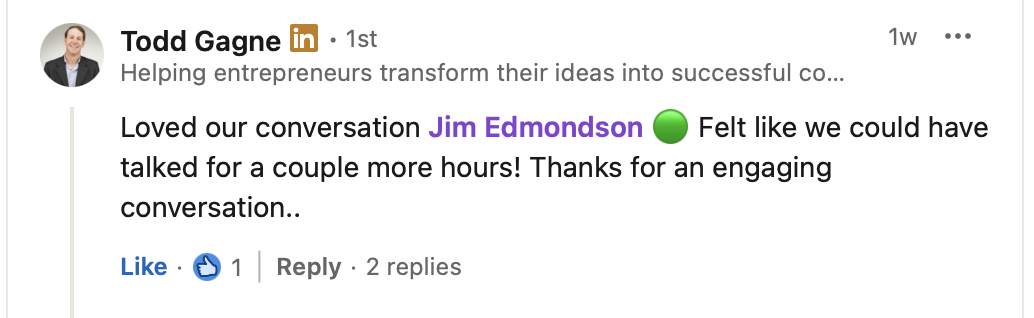 Todd Gagne, who helps entrepreneurs transform their ideas into successful companies, on LinkedIn: “Loved our conversation Jim Edmondson. Felt like we could have talked for a couple more hours! Thanks for an engaging conversation.”